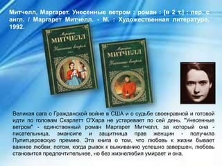 Великая сага о Гражданской войне в США и о судьбе своенравной и готовой
идти по головам Скарлетт О'Хара не устаревает по сей день. "Унесенные
ветром" - единственный роман Маргарет Митчелл, за который она -
писательница, эмансипе и защитница прав женщин - получила
Пулитцеровскую премию. Эта книга о том, что любовь к жизни бывает
важнее любви; потом, когда рывок к выживанию успешно завершен, любовь
становится предпочтительнее, но без жизнелюбия умирает и она.
Митчелл, Маргарет. Унесенные ветром : роман : [в 2 т.] : пер. с
англ. / Маргарет Митчелл. - М. : Художественная литература,
1992.
 