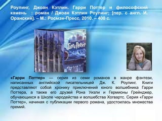«Гарри Поттер» — серия из семи романов в жанре фэнтези,
написанных английской писательницей Дж. К. Роулинг. Книги
представляют собой хронику приключений юного волшебника Гарри
Поттера, а также его друзей Рона Уизли и Гермионы Грейнджер,
обучающихся в Школе чародейства и волшебства Хогвартс. Серия «Гарри
Поттер», начиная с публикации первого романа, удостоилась множества
премий.
Роулинг, Джоан Кэтлин. Гарри Поттер и философский
камень : роман / Джоан Кэтлин Роулинг; [пер. с англ. И.
Оранский]. – М.: Росмэн-Пресс, 2010. – 400 с.
 