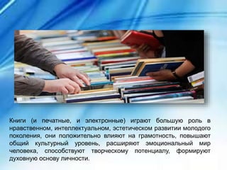 Книги (и печатные, и электронные) играют большую роль в
нравственном, интеллектуальном, эстетическом развитии молодого
поколения, они положительно влияют на грамотность, повышают
общий культурный уровень, расширяют эмоциональный мир
человека, способствуют творческому потенциалу, формируют
духовную основу личности.
 