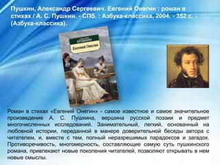 Роман в стихах «Евгений Онегин» - самое известное и самое значительное
произведение А. С. Пушкина, вершина русской поэзии и предмет
многочисленных исследований. Занимательный, легкий, основанный на
любовной истории, переданной в манере доверительной беседы автора с
читателем, и, вместе с тем, полный неразрешимых парадоксов и загадок.
Противоречивость, многомерность, составляющие самую суть пушкинского
романа, привлекают новые поколения читателей, позволяют открывать в нем
новые смыслы.
Пушкин, Александр Сергеевич. Евгений Онегин : роман в
стихах / А. С. Пушкин. - СПб. : Азбука-классика, 2004. - 352 с. -
(Азбука-классика).
 