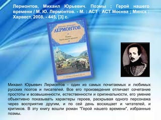 Михаил Юрьевич Лермонтов - один из самых почитаемых и любимых
русских поэтов и писателей. Все его произведения отличает сочетание
простоты и возвышенности, естественности и оригинальности, его умение
объективно показывать характеры героев, раскрывая одного персонажа
через восприятие другим, и по сей день восхищает и читателей, и
критиков. В эту книгу вошли роман "Герой нашего времени", избранные
поэмы.
Лермонтов, Михаил Юрьевич. Поэмы ; Герой нашего
времени / М. Ю. Лермонтов. - М. : АСТ : АСТ Москва ; Минск :
Харвест, 2008. - 445, [3] с.
 