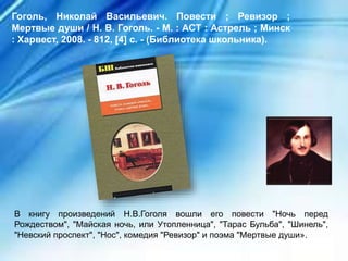 В книгу произведений Н.В.Гоголя вошли его повести "Ночь перед
Рождеством", "Майская ночь, или Утопленница", "Тарас Бульба", "Шинель",
"Невский проспект", "Нос", комедия "Ревизор" и поэма "Мертвые души».
Гоголь, Николай Васильевич. Повести ; Ревизор ;
Мертвые души / Н. В. Гоголь. - М. : АСТ : Астрель ; Минск
: Харвест, 2008. - 812, [4] с. - (Библиотека школьника).
 