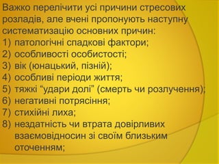 Важко перелічити усі причини стресових
розладів, але вчені пропонують наступну
систематизацію основних причин:
1) патологічні спадкові фактори;
2) особливості особистості;
3) вік (юнацький, пізній);
4) особливі періоди життя;
5) тяжкі “удари долі” (смерть чи розлучення);
6) негативні потрясіння;
7) стихійні лиха;
8) нездатність чи втрата довірливих
взаємовідносин зі своїм близьким
оточенням;
 