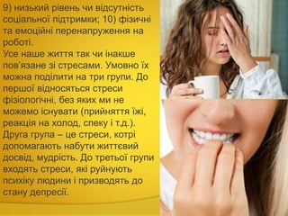 9) низький рівень чи відсутність
соціальної підтримки; 10) фізичні
та емоційні перенапруження на
роботі.
Усе наше життя так чи інакше
пов’язане зі стресами. Умовно їх
можна поділити на три групи. До
першої відносяться стреси
фізіологічні, без яких ми не
можемо існувати (прийняття їжі,
реакція на холод, спеку і т.д.).
Друга група – це стреси, котрі
допомагають набути життєвий
досвід, мудрість. До третьої групи
входять стреси, які руйнують
психіку людини і призводять до
стану депресії.
 