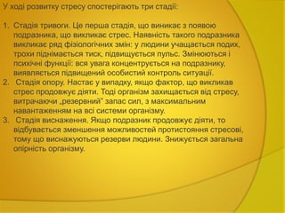 У ході розвитку стресу спостерігають три стадії:
1. Стадія тривоги. Це перша стадія, що виникає з появою
подразника, що викликає стрес. Наявність такого подразника
викликає ряд фізіологічних змін: у людини учащається подих,
трохи піднімається тиск, підвищується пульс. Змінюються і
психічні функції: вся увага концентрується на подразнику,
виявляється підвищений особистий контроль ситуації.
2. Стадія опору. Настає у випадку, якщо фактор, що викликав
стрес продовжує діяти. Тоді організм захищається від стресу,
витрачаючи „резервний” запас сил, з максимальним
навантаженням на всі системи організму.
3. Стадія виснаження. Якщо подразник продовжує діяти, то
відбувається зменшення можливостей протистояння стресові,
тому що виснажуються резерви людини. Знижується загальна
опірність організму.
 