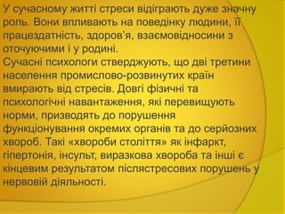 У сучасному житті стреси відіграють дуже значну
роль. Вони впливають на поведінку людини, її
працездатність, здоров’я, взаємовідносини з
оточуючими і у родині.
Сучасні психологи стверджують, що дві третини
населення промислово-розвинутих країн
вмирають від стресів. Довгі фізичні та
психологічні навантаження, які перевищують
норми, призводять до порушення
функціонування окремих органів та до серйозних
хвороб. Такі «хвороби століття» як інфаркт,
гіпертонія, інсульт, виразкова хвороба та інші є
кінцевим результатом післястресових порушень у
нервовій діяльності.
 