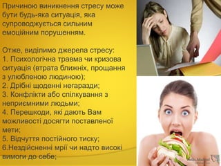 Причиною виникнення стресу може
бути будь-яка ситуація, яка
супроводжується сильним
емоційним порушенням.
Отже, виділимо джерела стресу:
1. Психологічна травма чи кризова
ситуація (втрата ближніх, прощання
з улюбленою людиною);
2. Дрібні щоденні негаразди;
3. Конфлікти або спілкування з
неприємними людьми;
4. Перешкоди, які дають Вам
можливості досягти поставленої
мети;
5. Відчуття постійного тиску;
6.Нездійсненні мрії чи надто високі
вимоги до себе;
 