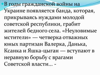 В годы гражданской войны на
Украине появляется банда, которая,
прикрываясь нуждами молодой
советской республики, грабит
жителей бедного села. «Неуловимые
мстители» — четверка отважных
юных партизан Валерка, Данька,
Ксанка и Яшка-цыган — вступают в
неравную борьбу с врагами
Советской власти... -
 