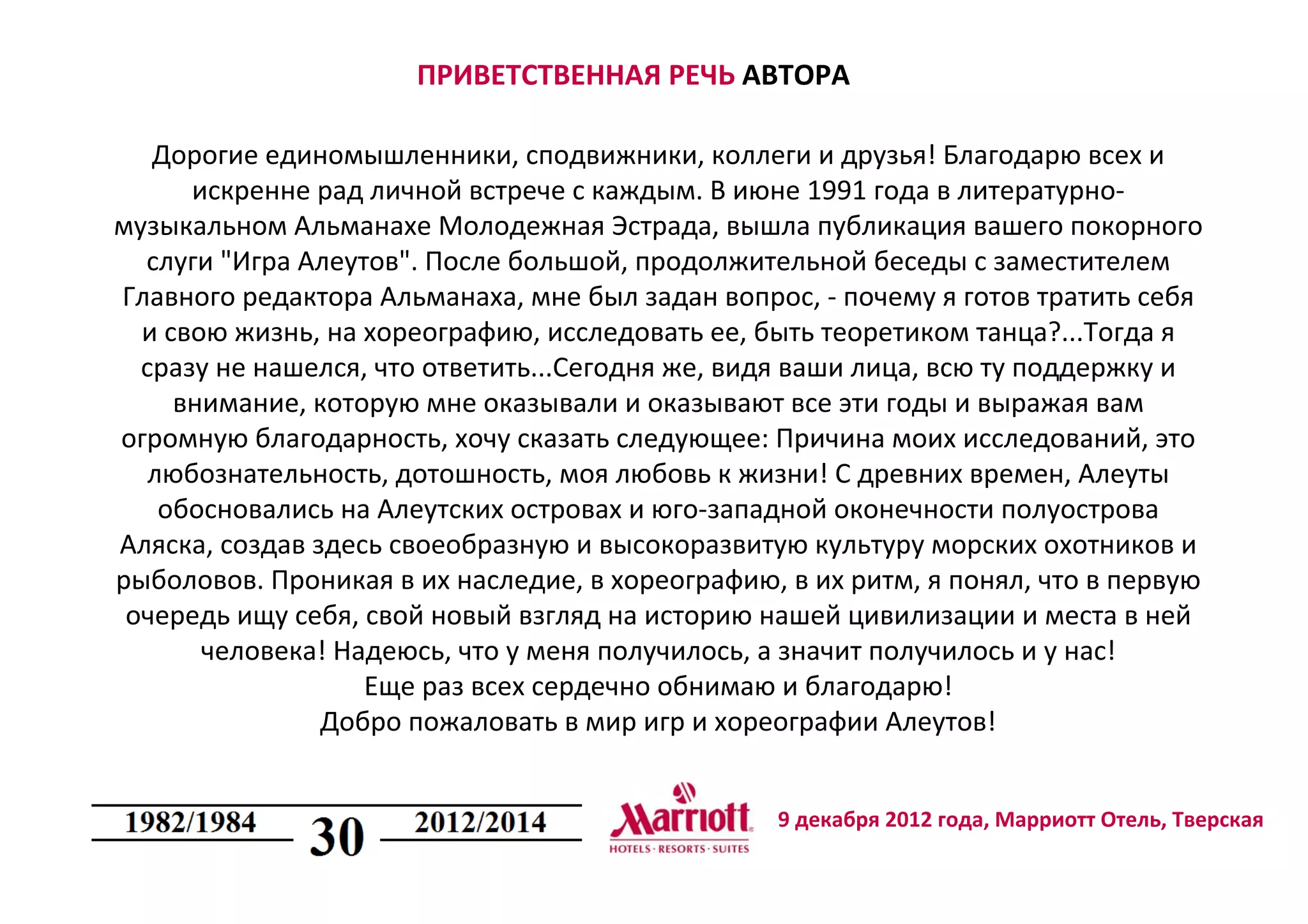 9 декабря 2012 года, Марриотт Отель, Тверская
ПРИВЕТСТВЕННАЯ РЕЧЬ АВТОРА
Дорогие единомышленники, сподвижники, коллеги и друзья! Благодарю всех и
искренне рад личной встрече с каждым. В июне 1991 года в литературно-
музыкальном Альманахе Молодежная Эстрада, вышла публикация вашего покорного
слуги "Игра Алеутов". После большой, продолжительной беседы с заместителем
Главного редактора Альманаха, мне был задан вопрос, - почему я готов тратить себя
и свою жизнь, на хореографию, исследовать ее, быть теоретиком танца?...Тогда я
сразу не нашелся, что ответить...Сегодня же, видя ваши лица, всю ту поддержку и
внимание, которую мне оказывали и оказывают все эти годы и выражая вам
огромную благодарность, хочу сказать следующее: Причина моих исследований, это
любознательность, дотошность, моя любовь к жизни! С древних времен, Алеуты
обосновались на Алеутских островах и юго-западной оконечности полуострова
Аляска, создав здесь своеобразную и высокоразвитую культуру морских охотников и
рыболовов. Проникая в их наследие, в хореографию, в их ритм, я понял, что в первую
очередь ищу себя, свой новый взгляд на историю нашей цивилизации и места в ней
человека! Надеюсь, что у меня получилось, а значит получилось и у нас!
Еще раз всех сердечно обнимаю и благодарю!
Добро пожаловать в мир игр и хореографии Алеутов!
 