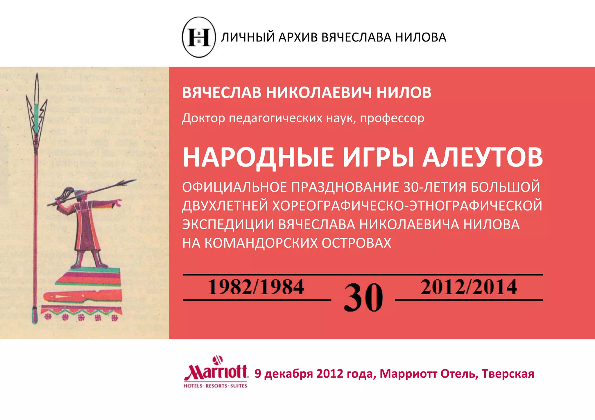 ВЯЧЕСЛАВ НИКОЛАЕВИЧ НИЛОВ
Доктор педагогических наук, профессор
НАРОДНЫЕ ИГРЫ АЛЕУТОВ
ОФИЦИАЛЬНОЕ ПРАЗДНОВАНИЕ 30-ЛЕТИЯ БОЛЬШОЙ
ДВУХЛЕТНЕЙ ХОРЕОГРАФИЧЕСКО-ЭТНОГРАФИЧЕСКОЙ
ЭКСПЕДИЦИИ ВЯЧЕСЛАВА НИКОЛАЕВИЧА НИЛОВА
НА КОМАНДОРСКИХ ОСТРОВАХ
9 декабря 2012 года, Марриотт Отель, Тверская
ЛИЧНЫЙ АРХИВ ВЯЧЕСЛАВА НИЛОВА
 