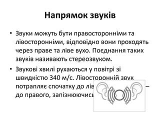 Напрямок звуків
• Звуки можуть бути правосторонніми та
лівосторонніми, відповідно вони проходять
через праве та ліве вухо. Поєднання таких
звуків називають стереозвуком.
• Звукові хвилі рухаються у повітрі зі
швидкістю 340 м/с. Лівосторонній звук
потрапляє спочатку до лівого вуха, а потім –
до правого, запізнюючись на 0,001 с.
 