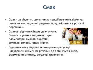 • Смак - це відчуття, що виникає при дії розчинів хімічних
речовин на спеціальні рецептори, що містяться в ротовій
порожнині.
• Смакові відчуття є індивідуальними.
Більшість учених виділяє чотири
елементарні смакові відчуття:
солодке, солоне, кисле і гірке.
• Відчуття смаку відіграє велику роль у регуляції
надходження хімічних речовин до організму з їжею,
формуванні апетиту, регуляції травлення.
Смак
 