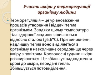 Участь шкіри у терморегуляції
організму людини
 Терморегуляція – це урівноваження
процесів утворення і віддачі тепла
організмом. Завдяки цьому температура
тіла здорової людини залишається
відносно сталою (36,6°C). При виникненні
надлишку тепла воно виділяється з
організму в навколишнє середовище через
шкіру з повітрям. Кровоносні судини шкіри
розширюються. Це збільшує надходження
крові до шкіри, передачі тепла.
Збільшується потовиділення.
 