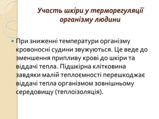 Участь шкіри у терморегуляції
організму людини
 При зниженні температури організму
кровоносні судини звужуються. Це веде до
зменшення припливу крові до шкіри та
віддачі тепла. Підшкірна клітковина
завдяки малій теплоємності перешкоджає
віддачі тепла організмом зовнішньому
середовищу (теплоізоляція).
 