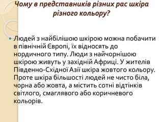 Чому в представників різних рас шкіра
різного кольору?
 Людей з найбілішою шкірою можна побачити
в північній Європі, їх відносять до
нордичного типу. Люди з найчорнішою
шкірою живуть у західнійАфриці. У жителів
Південно-СхідноїАзії шкіра жовтого кольору.
Проте шкіра більшості людей не чисто біла,
чорна або жовта, а містить сотні відтінків
світлого, смаглявого або коричневого
кольорів.
 