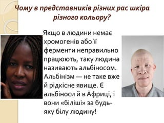 Чому в представників різних рас шкіра
різного кольору?
Якщо в людини немає
хромогенів або її
ферменти неправильно
працюють, таку людина
називають альбіносом.
Альбінізм — не таке вже
й рідкісне явище. Є
альбіноси й в Африці, і
вони «біліші» за будь-
яку білу людину!
 