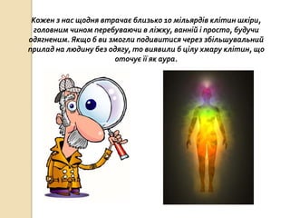 Кожен з нас щодня втрачає близько 10 мільярдів клітин шкіри,
головним чином перебуваючи в ліжку, ванній і просто, будучи
одягненим. Якщо б ви змогли подивитися через збільшувальний
прилад на людину без одягу, то виявили б цілу хмару клітин, що
оточує її як аура.
 