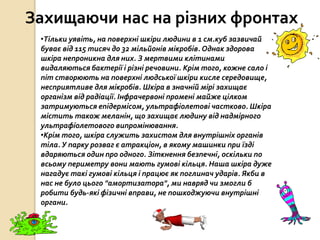 Захищаючи нас на різних фронтах
•Тільки уявіть, на поверхні шкіри людини в 1 см.куб зазвичай
буває від 115 тисяч до 32 мільйонів мікробів. Однак здорова
шкіра непроникна для них. З мертвими клітинами
видаляються бактерії і різні речовини. Крім того, кожне сало і
піт створюють на поверхні людської шкіри кисле середовище,
несприятливе для мікробів. Шкіра в значній мірі захищає
організм від радіації. Інфрачервоні промені майже цілком
затримуються епідермісом, ультрафіолетові частково. Шкіра
містить також меланін, що захищає людину від надмірного
ультрафіолетового випромінювання.
•Крім того, шкіра служить захистом для внутрішніх органів
тіла.У парку розваг є атракціон, в якому машинки при їзді
вдаряються один про одного. Зіткнення безпечні, оскільки по
всьому периметру вони мають гумові кільця. Наша шкіра дуже
нагадує такі гумові кільця і працює як поглинач ударів. Якби в
нас не було цього "амортизатора", ми навряд чи змогли б
робити будь-які фізичні вправи, не пошкоджуючи внутрішні
органи.
 