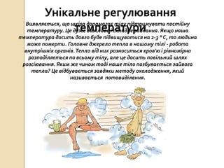 Унікальне регулювання
температуриВиявляється, що шкіра допомагає тілу підтримувати постійну
температуру. Це дуже важливе і складне завдання. Якщо наша
температура досить довго буде підвищуватися на 2-3 ° С, то людина
може померти. Головне джерело тепла в нашому тілі - робота
внутрішніх органів.Тепло від них розноситься кров'ю і рівномірно
розподіляється по всьому тілу, але це досить повільний шлях
розсіювання. Яким же чином тоді наше тіло позбувається зайвого
тепла? Це відбувається завдяки методу охолодження, який
називається потовиділення.
 