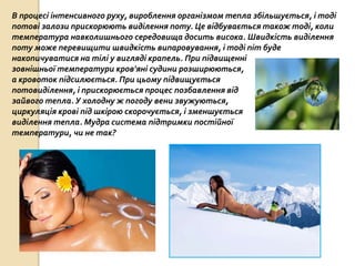 В процесі інтенсивного руху, вироблення організмом тепла збільшується, і тоді
потові залози прискорюють виділення поту. Це відбувається також тоді, коли
температура навколишнього середовища досить висока. Швидкість виділення
поту може перевищити швидкість випаровування, і тоді піт буде
накопичуватися на тілі у вигляді крапель. При підвищенні
зовнішньої температури кров'яні судини розширюються,
а кровоток підсилюється. При цьому підвищується
потовиділення, і прискорюється процес позбавлення від
зайвого тепла. У холодну ж погоду вени звужуються,
циркуляція крові під шкірою скорочується, і зменшується
виділення тепла. Мудра система підтримки постійної
температури, чи не так?
 