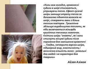 «Коли нам холодно, кровоносні
судини в шкірі стискаються,
утримуючи тепло. Ефект гусячої
шкіри зменшує втрату тепла за
допомогою підняття волосків на
шкірі, створюючи ямки з більш
теплим повітрям .Тремтіння
збільшує виробництво теплоти, як
ніби включаються мільярди
крихітних теплових лампочок.
Клітини шкіри "знають", як і коли
стиснути місцеві судини після
поранення для зменшення кровотечі
... Гладка, непокрита ворсом шкіра,
підшкірний жир, еластичність і
величезна кількість залоз - унікальні
для людей і не характерні для
тварини»
Айзек Азімов
 