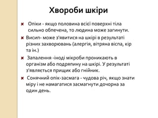Хвороби шкіри
Опіки - якщо половина всієї поверхні тіла
сильно обпечена, то людина може загинути.
Висип- може з'явитися на шкірі в результаті
різних захворювань (алергія, вітряна віспа, кір
та ін.)
Запалення -іноді мікроби проникають в
організм або подряпину на шкірі. У результаті
з'являється прищик або гнійник.
Сонячний опік-засмага - чудова річ, якщо знати
міру і не намагатися засмагнути дочорна за
один день.
 