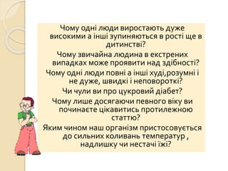 Чому одні люди виростають дуже
високими а інші зупиняються в рості ще в
дитинстві?
Чому звичайна людина в екстрених
випадках може проявити над здібності?
Чому одні люди повні а інші худі,розумні і
не дуже, швидкі і неповороткі?
Чи чули ви про цукровий діабет?
Чому лише досягаючи певного віку ви
починаєте цікавитись протилежною
статтю?
Яким чином наш організм пристосовується
до сильних коливань температур ,
надлишку чи нестачі їжі?
 