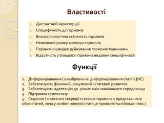 Властивості
1. Дистантний характер дії
2. Специфічність дії гормонів
3. Висока біологічна активність гормонів
4. Невеликий розмір молекул гормонів
5. Порівняно швидке руйнування гормонів тканинами
6. Відсутність у більшості гормонів видовий специфічності
Функції
1. Диференціювання ( в ембріона на диференціювання статі і ЦНС)
2. Забезпечують фізичний, розумовий і статевий розвиток
3. Забезпечують адаптацію до різких змін зовнішнього середовища
4. Підтримка гомеостазу
5. Старіння ( зниження секреції статевих гормонів у представників
обох статей, хоча у особин жіночої статі це проявляється більш чітко.)
 