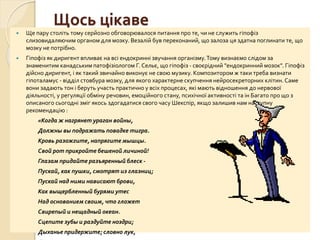 Щось цікаве
 Ще пару століть тому серйозно обговорювалося питання про те, чи не служить гіпофіз
слизовидаляючим органом для мозку. Везалій був переконаний, що залоза ця здатна поглинати те, що
мозку не потрібно.
 Гіпофіз як диригент впливає на всі ендокринні звучання організму.Тому визнаємо слідом за
знаменитим канадським патофізіологом Г. Сельє, що гіпофіз - своєрідний "ендокринний мозок". Гіпофіз
дійсно диригент, і як такий звичайно виконує не свою музику. Композитором ж таки треба визнати
гіпоталамус - відділ стовбура мозку, для якого характерне скупчення нейросекреторних клітин. Саме
вони задають тон і беруть участь практично у всіх процесах, які мають відношення до нервової
діяльності, у регуляції обміну речовин, емоційного стану, психічної активності та ін Багато про що з
описаного сьогодні зміг якось здогадатися свого часу Шекспір, якщо залишив нам наступну
рекомендацію :
«Когда ж нагрянет ураган войны,
Должны вы подражать повадке тигра.
Кровь разожгите, напрягите мышцы.
Свой рот прикройте бешеной личиной!
Глазам придайте разъяренный блеск -
Пускай, как пушки, смотрят из глазниц;
Пускай над ними нависают брови,
Как выщербленный бурями утес
Над основанием своим, что гложет
Свирепый и нещадный океан.
Сцепите зубы и раздуйте ноздри;
Дыханье придержите; словно лук,
 