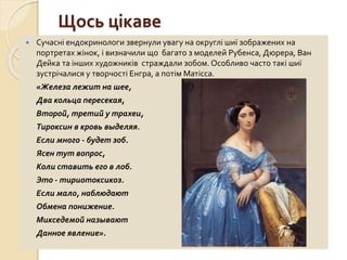 Щось цікаве
 Сучасні ендокринологи звернули увагу на округлі шиї зображених на
портретах жінок, і визначили що багато з моделей Рубенса, Дюрера, Ван
Дейка та інших художників страждали зобом. Особливо часто такі шиї
зустрічалися у творчості Енгра, а потім Матісса.
«Железа лежит на шее,
Два кольца пересекая,
Второй, третий у трахеи,
Тироксин в кровь выделяя.
Если много - будет зоб.
Ясен тут вопрос,
Коли ставить его в лоб.
Это - тириотоксикоз.
Если мало, наблюдают
Обмена понижение.
Микседемой называют
Данное явление».
 
