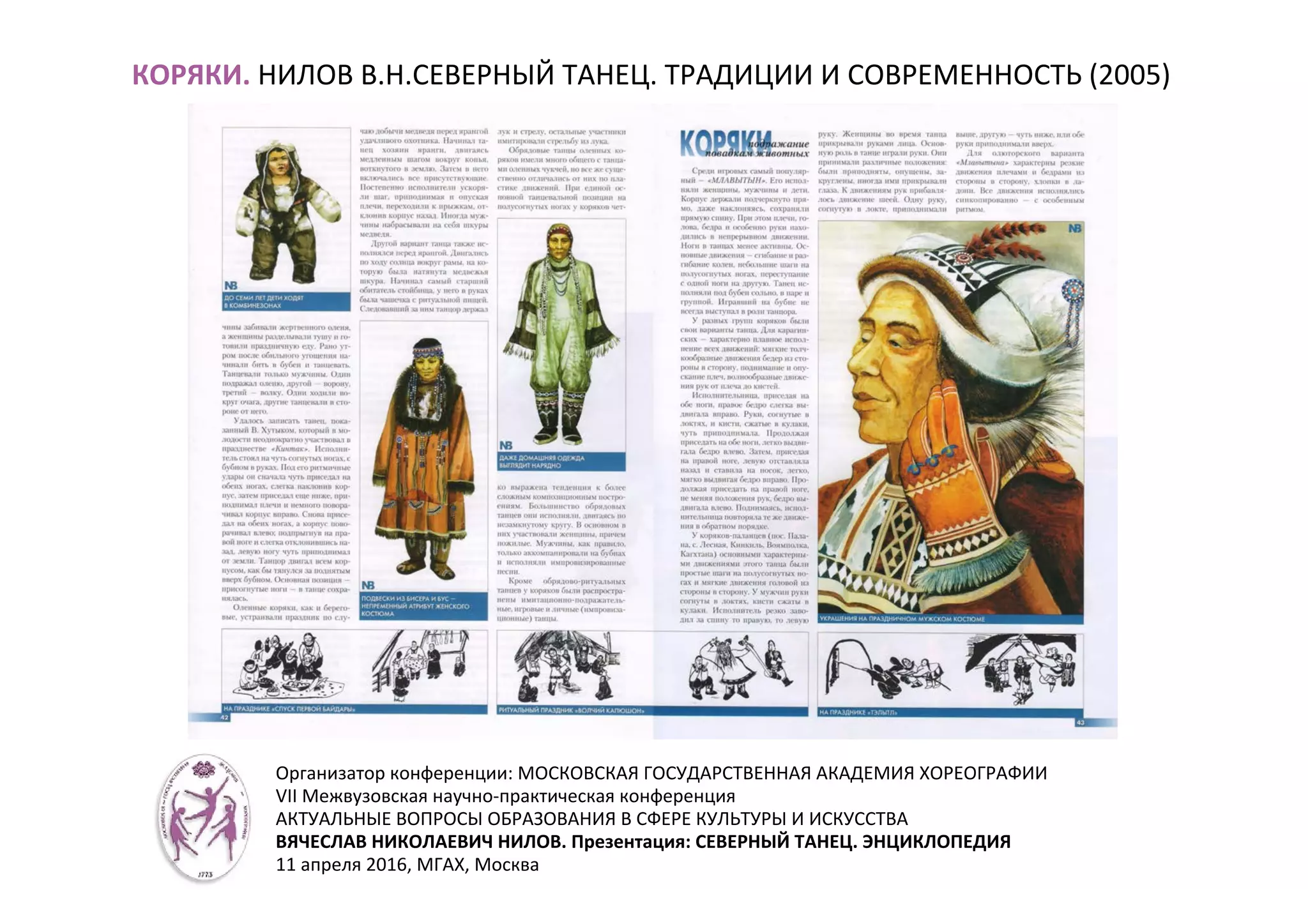 КОРЯКИ. НИЛОВ В.Н.СЕВЕРНЫЙ ТАНЕЦ. ТРАДИЦИИ И СОВРЕМЕННОСТЬ (2005)
Организатор конференции: МОСКОВСКАЯ ГОСУДАРСТВЕННАЯ АКАДЕМИЯ ХОРЕОГРАФИИ
VII Межвузовская научно-практическая конференция
АКТУАЛЬНЫЕ ВОПРОСЫ ОБРАЗОВАНИЯ В СФЕРЕ КУЛЬТУРЫ И ИСКУССТВА
ВЯЧЕСЛАВ НИКОЛАЕВИЧ НИЛОВ. Презентация: СЕВЕРНЫЙ ТАНЕЦ. ЭНЦИКЛОПЕДИЯ
11 апреля 2016, МГАХ, Москва
 