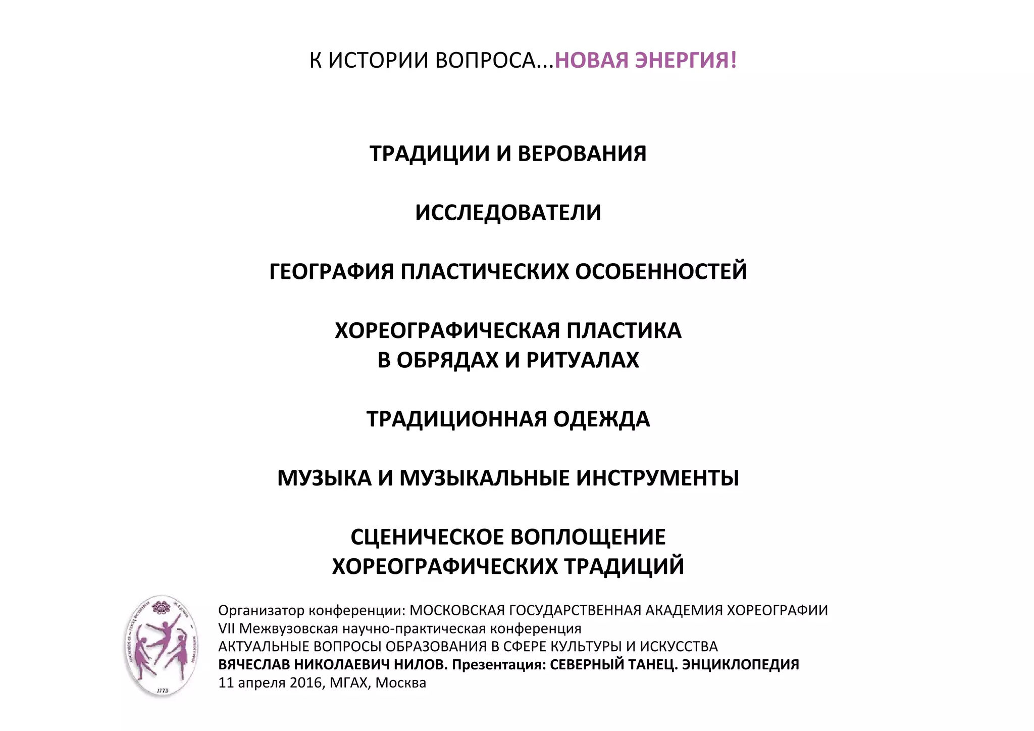 К ИСТОРИИ ВОПРОСА...НОВАЯ ЭНЕРГИЯ!
ТРАДИЦИИ И ВЕРОВАНИЯ
ИССЛЕДОВАТЕЛИ
ГЕОГРАФИЯ ПЛАСТИЧЕСКИХ ОСОБЕННОСТЕЙ
ХОРЕОГРАФИЧЕСКАЯ ПЛАСТИКА
В ОБРЯДАХ И РИТУАЛАХ
ТРАДИЦИОННАЯ ОДЕЖДА
МУЗЫКА И МУЗЫКАЛЬНЫЕ ИНСТРУМЕНТЫ
СЦЕНИЧЕСКОЕ ВОПЛОЩЕНИЕ
ХОРЕОГРАФИЧЕСКИХ ТРАДИЦИЙ
Организатор конференции: МОСКОВСКАЯ ГОСУДАРСТВЕННАЯ АКАДЕМИЯ ХОРЕОГРАФИИ
VII Межвузовская научно-практическая конференция
АКТУАЛЬНЫЕ ВОПРОСЫ ОБРАЗОВАНИЯ В СФЕРЕ КУЛЬТУРЫ И ИСКУССТВА
ВЯЧЕСЛАВ НИКОЛАЕВИЧ НИЛОВ. Презентация: СЕВЕРНЫЙ ТАНЕЦ. ЭНЦИКЛОПЕДИЯ
11 апреля 2016, МГАХ, Москва
 