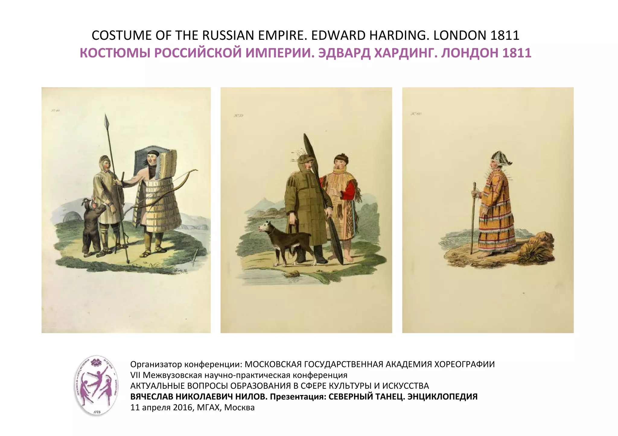 COSTUME OF THE RUSSIAN EMPIRE. EDWARD HARDING. LONDON 1811
КОСТЮМЫ РОССИЙСКОЙ ИМПЕРИИ. ЭДВАРД ХАРДИНГ. ЛОНДОН 1811
Организатор конференции: МОСКОВСКАЯ ГОСУДАРСТВЕННАЯ АКАДЕМИЯ ХОРЕОГРАФИИ
VII Межвузовская научно-практическая конференция
АКТУАЛЬНЫЕ ВОПРОСЫ ОБРАЗОВАНИЯ В СФЕРЕ КУЛЬТУРЫ И ИСКУССТВА
ВЯЧЕСЛАВ НИКОЛАЕВИЧ НИЛОВ. Презентация: СЕВЕРНЫЙ ТАНЕЦ. ЭНЦИКЛОПЕДИЯ
11 апреля 2016, МГАХ, Москва
 