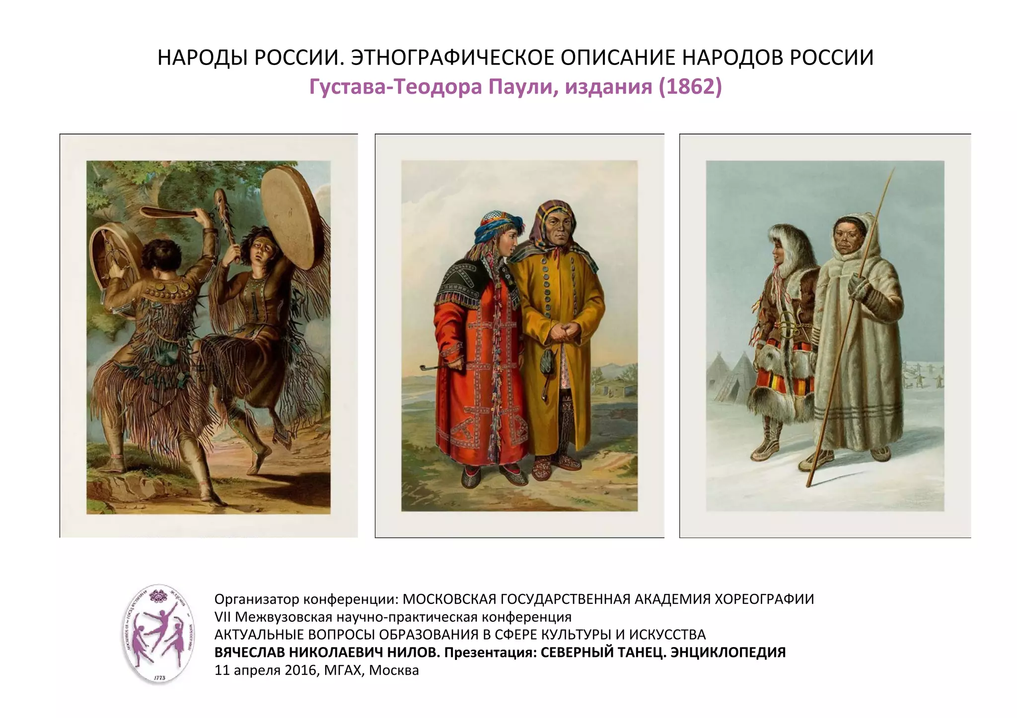НАРОДЫ РОССИИ. ЭТНОГРАФИЧЕСКОЕ ОПИСАНИЕ НАРОДОВ РОССИИ
Густава-Теодора Паули, издания (1862)
Организатор конференции: МОСКОВСКАЯ ГОСУДАРСТВЕННАЯ АКАДЕМИЯ ХОРЕОГРАФИИ
VII Межвузовская научно-практическая конференция
АКТУАЛЬНЫЕ ВОПРОСЫ ОБРАЗОВАНИЯ В СФЕРЕ КУЛЬТУРЫ И ИСКУССТВА
ВЯЧЕСЛАВ НИКОЛАЕВИЧ НИЛОВ. Презентация: СЕВЕРНЫЙ ТАНЕЦ. ЭНЦИКЛОПЕДИЯ
11 апреля 2016, МГАХ, Москва
 