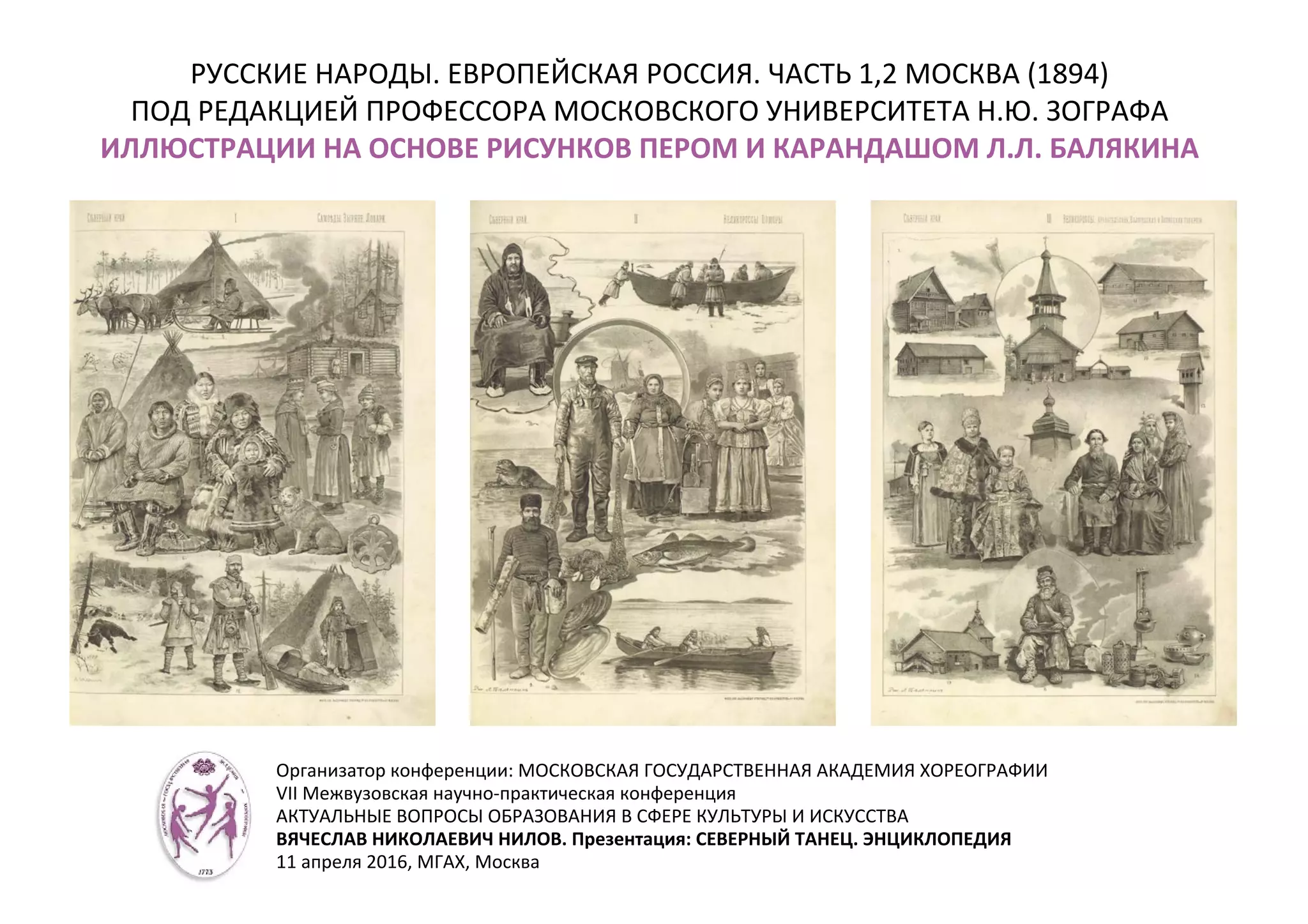 РУССКИЕ НАРОДЫ. ЕВРОПЕЙСКАЯ РОССИЯ. ЧАСТЬ 1,2 МОСКВА (1894)
ПОД РЕДАКЦИЕЙ ПРОФЕССОРА МОСКОВСКОГО УНИВЕРСИТЕТА Н.Ю. ЗОГРАФА
ИЛЛЮСТРАЦИИ НА ОСНОВЕ РИСУНКОВ ПЕРОМ И КАРАНДАШОМ Л.Л. БАЛЯКИНА
Организатор конференции: МОСКОВСКАЯ ГОСУДАРСТВЕННАЯ АКАДЕМИЯ ХОРЕОГРАФИИ
VII Межвузовская научно-практическая конференция
АКТУАЛЬНЫЕ ВОПРОСЫ ОБРАЗОВАНИЯ В СФЕРЕ КУЛЬТУРЫ И ИСКУССТВА
ВЯЧЕСЛАВ НИКОЛАЕВИЧ НИЛОВ. Презентация: СЕВЕРНЫЙ ТАНЕЦ. ЭНЦИКЛОПЕДИЯ
11 апреля 2016, МГАХ, Москва
 