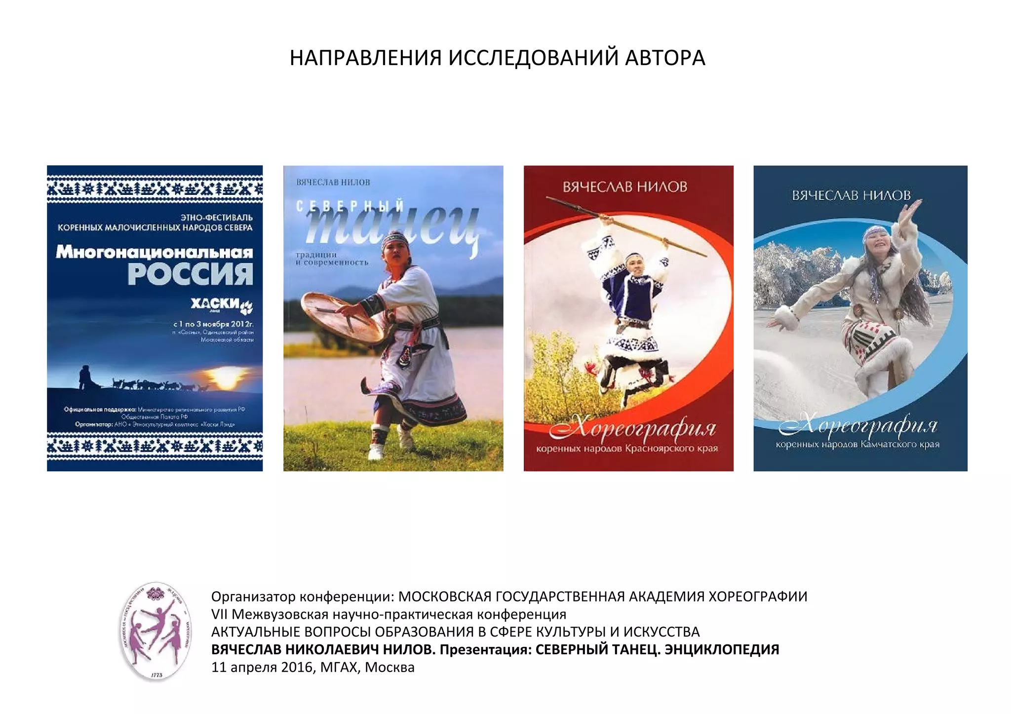 НАПРАВЛЕНИЯ ИССЛЕДОВАНИЙ АВТОРА
Организатор конференции: МОСКОВСКАЯ ГОСУДАРСТВЕННАЯ АКАДЕМИЯ ХОРЕОГРАФИИ
VII Межвузовская научно-практическая конференция
АКТУАЛЬНЫЕ ВОПРОСЫ ОБРАЗОВАНИЯ В СФЕРЕ КУЛЬТУРЫ И ИСКУССТВА
ВЯЧЕСЛАВ НИКОЛАЕВИЧ НИЛОВ. Презентация: СЕВЕРНЫЙ ТАНЕЦ. ЭНЦИКЛОПЕДИЯ
11 апреля 2016, МГАХ, Москва
 