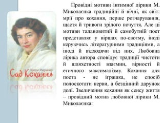 Провідні мотиви інтимної лірики М.
Миколаєнка традиційні й вічні, як світ:
мрії про кохання, перше розчарування,
щастя й тривоги зрілого почуття. Але ці
мотиви талановитий й самобутній поет
представляє у віршах по-своєму, іноді
керуючись літературними традиціями, а
іноді й відходячи від них. Любовна
лірика автора сповідує традиції чистоти
й шляхетності взаємин, вірності й
етичного максималізму. Кохання для
поета - не іграшка, не спосіб
полоскотати нерви, а безцінний дарунок
долі. Звеличення кохання як сенсу життя
– провідний мотив любовної лірики М.
Миколаєнка:
 