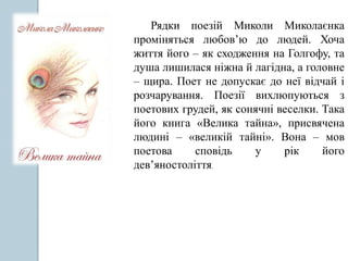 Рядки поезій Миколи Миколаєнка
проміняться любов’ю до людей. Хоча
життя його – як сходження на Голгофу, та
душа лишилася ніжна й лагідна, а головне
– щира. Поет не допускає до неї відчай і
розчарування. Поезії вихлюпуються з
поетових грудей, як сонячні веселки. Така
його книга «Велика тайна», присвячена
людині – «великій тайні». Вона – мов
поетова сповідь у рік його
дев’яностоліття.
 