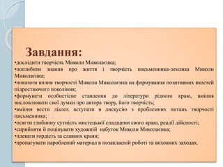 Завдання:
•дослідити творчість Миколи Миколаєнка;
•поглибити знання про життя і творчість письменника-земляка Миколи
Миколаєнка;
•показати вплив творчості Миколи Миколаєнка на формування позитивних якостей
підростаючого покоління;
•формувати особистісне ставлення до літератури рідного краю, вміння
висловлювати свої думки про автора твору, його творчість;
•вміння вести діалог, вступати в дискусію з проблемних питань творчості
письменника;
•осягти глибинну сутність мистецької спадщини свого краю, реалії дійсності;
•сприйняти й поцінувати художній набуток Миколи Миколаєнка;
•плекати гордість за славних краян;
•пропагувати нароблений матеріал в позакласній роботі та виховних заходах.
.
 