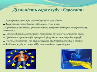 Діяльність євроклубу «Євросвіт»
-Розширення знань про країни Європейського Союзу;
-Формування європейських свідомості серед учнів;
-Організація виставок, фотовиставок, лекцій та вікторин на європейську
тематику;
-Пізнання Європи, європейської території, починаючи від рідного краю;
-Проведення презентацій, зустрічей, форумів на тему євроінтеграції;
-Участь в конкурсах , які організовувало представництво ЄС в Україні;
-Засідання клубу на тему: «Що значить бути європейцем».
 