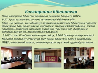 Електронна бібліотека
Наша електронна бібліотека підключена до мережі Інтернет з 2012 р.
В 2013 році встановлено систему автоматизації бібліотеки Ірбіс.
Ірбис – це система, яка забезпечує автоматизацію багатьох бібліотечних процесів:
формування бази даних читачів, книговидачі, створення бібліографічних списків
літератури, покажчиків, календаря знаменних і пам’ятних дат, формування
облікових документів, повнотекстових баз даних.
З 2015 р. має 17 робочих комп'ютерних місць, 2 БФП (принтер, сканер, ксерокс).
Має свою електронну сторінку на сайті ліцею, бібліотечні блоги в соцмережах.
ПТБД , електронний каталог, електронну картотеку статей, аудео-від.матеріали.
 