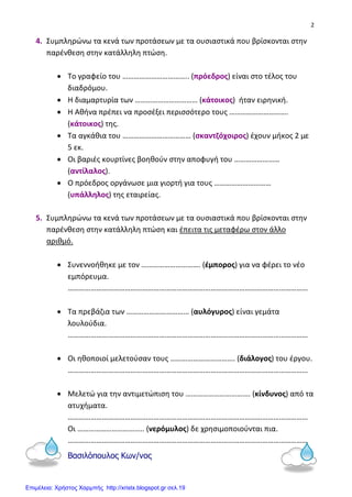 2
4. Συμπληρώνω τα κενά των προτάσεων με τα ουσιαστικά που βρίσκονται στην
παρένθεση στην κατάλληλη πτώση.
• Το γραφείο του …………………………….. (πρόεδρος) είναι στο τέλος του
διαδρόμου.
• Η διαμαρτυρία των …………………………… (κάτοικος) ήταν ειρηνική.
• Η Αθήνα πρέπει να προσέξει περισσότερο τους ………………………….
(κάτοικος) της.
• Τα αγκάθια του ……………………………… (σκαντζόχοιρος) έχουν μήκος 2 με
5 εκ.
• Οι βαριές κουρτίνες βοηθούν στην αποφυγή του ……………………
(αντίλαλος).
• Ο πρόεδρος οργάνωσε μια γιορτή για τους …………………………
(υπάλληλος) της εταιρείας.
5. Συμπληρώνω τα κενά των προτάσεων με τα ουσιαστικά που βρίσκονται στην
παρένθεση στην κατάλληλη πτώση και έπειτα τις μεταφέρω στον άλλο
αριθμό.
• Συνεννοήθηκε με τον …………………………. (έμπορος) για να φέρει το νέο
εμπόρευμα.
………………………………………………………………………………………………………………
• Τα πρεβάζια των …………………………… (αυλόγυρος) είναι γεμάτα
λουλούδια.
………………………………………………………………………………………………………………
• Οι ηθοποιοί μελετούσαν τους ……………………………. (διάλογος) του έργου.
………………………………………………………………………………………………………………
• Μελετώ για την αντιμετώπιση του ……………………………. (κίνδυνος) από τα
ατυχήματα.
………………………………………………………………………………………………………………
Οι …………………………….. (νερόμυλος) δε χρησιμοποιούνται πια.
………………………………………………………………………………………………………………
Βασιλόπουλος Κων/νος
Επιμέλεια: Χρήστος Χαρμπής http://xristx.blogspot.gr σελ.19
 