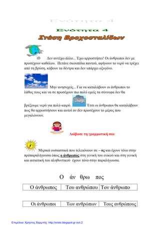 Γελ αληέρσ άιιν... Έρσ αξξσζηήζεη! Οη άλζξσπνη δελ κε
πξνζέρνπλ θαζόινπ. Πεηάλε ζθνππίδηα παληνύ, αθήλνπλ ην λεξό λα ηξέρεη
από ηε βξύζε, θόβνπλ ηα δέληξα θαη δελ ππάξρεη νμπγόλν.
Μελ αλεζπρείο... Γηα λα θαηαιάβνπλ νη άλζξσπνη ην
ιάζνο ηνπο θαη λα ζε πξνζέρνπλ πην πνιύ εκείο ηα ζύλλεθα δελ ζα
βξέμνπκε λεξό γηα πνιύ θαηξό. Έηζη νη άλζξσπνη ζα θαηαιάβνπλ
πσο ζα αξξσζηήζνπλ θαη απηνί αλ δελ πξνζέρνπλ ην κέξνο πνπ
κεγαιώλνπλ.
Δηάβαζε ηε γξακκαηηθή ζνπ
Μεξηθά νπζηαζηηθά πνπ ηειεηώλνπλ ζε – νο θαη έρνπλ ηόλν ζηελ
πξόπαξαιήγνπζα όπσο ν άλζξσπνο ζηε γεληθή ηνπ εληθνύ θαη ζηε γεληθή
θαη αηηηαηηθή ηνπ πιεζπληηθνύ έρνπλ ηόλν ζηελ παξαιήγνπζα.
Ο άλ ζξσ πνο
Ο άλζξσπνο Σνπ αλζξώπνπ Σνλ άλζξσπν
Οη άλζξσπνη Σσλ αλζξώπσλ Σνπο αλζξώπνπο
Επιμέλεια: Χρήστος Χαρμπής http://xristx.blogspot.gr σελ.2
eva-edu
 