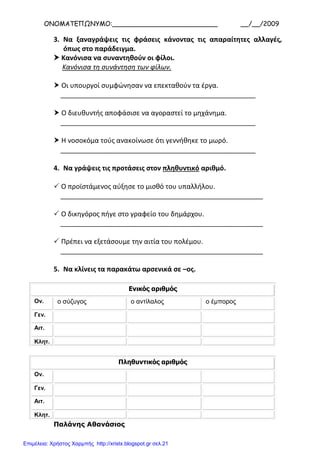 ΟΝΟΜΑΤΕΠΩΝΥΜΟ:__________________________ __/__/2009
3. Να ξαναγράψεις τις φράσεις κάνοντας τις απαραίτητες αλλαγές,
όπως στο παράδειγμα.
 Κανόνισα να συναντηθούν οι φίλοι.
Κανόνισα τη συνάντηση των φίλων.
 Οι υπουργοί συμφώνησαν να επεκταθούν τα έργα.
____________________________________________________
 Ο διευθυντής αποφάσισε να αγοραστεί το μηχάνημα.
____________________________________________________
 Η νοσοκόμα τούς ανακοίνωσε ότι γεννήθηκε το μωρό.
____________________________________________________
4. Να γράψεις τις προτάσεις στον πληθυντικό αριθμό.
 Ο προϊστάμενος αύξησε το μισθό του υπαλλήλου.
______________________________________________________
 Ο δικηγόρος πήγε στο γραφείο του δημάρχου.
______________________________________________________
 Πρέπει να εξετάσουμε την αιτία του πολέμου.
______________________________________________________
5. Να κλίνεις τα παρακάτω αρσενικά σε –ος.
Ενικός αριθμός
Ον. ο σύζυγος ο αντίλαλος ο έμπορος
Γεν.
Αιτ.
Κλητ.
Πληθυντικός αριθμός
Ον.
Γεν.
Αιτ.
Κλητ.
Παλάνης Αθανάσιος
Επιμέλεια: Χρήστος Χαρμπής http://xristx.blogspot.gr σελ.21
 