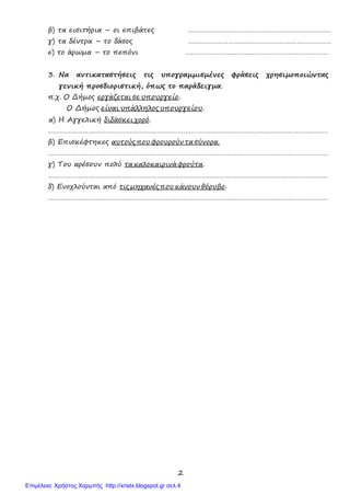 2
β) τα εισιτήρια – οι επιβάτες …………………………………………………………………
γ) τα δέντρα – το δάσος …………………………………………………………………
ε) το άρωμα – το πεπόνι …………………………………………………………………
3. Να αντικαταστήσεις τις υπογραμμισμένες φράσεις χρησιμοποιώντας
γενική προσδιοριστική, όπως το παράδειγμα.
π.χ. Ο Δήμος εργάζεται σε υπουργείο.
Ο Δήμος είναι υπάλληλος υπουργείου.
α) Η Αγγελική διδάσκει χορό.
…………………………………………………………………………………………………………………………………
β) Επισκέφτηκες αυτούς που φρουρούν τα σύνορα.
…………………………………………………………………………………………………………………………………
γ) Του αρέσουν πολύ τα καλοκαιρινά φρούτα.
…………………………………………………………………………………………………………………………………
δ) Ενοχλούνται από τις μηχανές που κάνουν θόρυβο.
…………………………………………………………………………………………………………………………………
Επιμέλεια: Χρήστος Χαρμπής http://xristx.blogspot.gr σελ.4
 