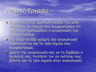 Ατομική Εργασία
• Σημειώστε στην αριστερή σελίδα του μπλε
τετραδίου τα σημεία που συμφωνήσαμε ότι
πρέπει να περιλαμβάνει η ανακοίνωση των
βροχοσταλίδων.
• Στη δεξιά σελίδα γράψτε την ανακοίνωση
σημειώνοντας και τα τρία σημεία που
συμφωνήσαμε.
• Δώστε την ανακοίνωσή σας να τη διαβάσει ο
διπλανός σας. Ρωτήστε τον αν πιστεύει πως
βάλατε και τα τρία σημεία στην ανακοίνωση.
Επιμέλεια: Χρήστος Χαρμπής http://xristx.blogspot.gr σελ.40
 