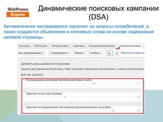 Динамические поисковых кампании
(DSA)
Автоматически настраивается таргетинг на запросы потребителей, а
также создаются объявления и ключевые слова на основе содержания
целевой страницы.
 