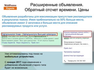 Расширенные объявления.
Обратный отсчет времени. Цены
Объявления разработаны для максимизации присутствия рекламодателя
в результатах поиска. Имея приблизительно на 50% больше места,
объявления имеют 2 заголовка и больше места для описания
рекламируемых продукта или услуги.
Уже оптимизированы под показ на
мобильных устройствах.
C января 2017 года изменение и
добавление объявлений старого типа
будет не возможным.
 