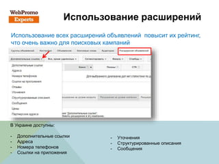 Использование расширений
Использование всех расширений объявлений повысит их рейтинг,
что очень важно для поисковых кампаний
В Украине доступны:
- Дополнительные ссылки
- Адреса
- Номера телефонов
- Ссылки на приложения
- Уточнения
- Структурированные описания
- Сообщения
 
