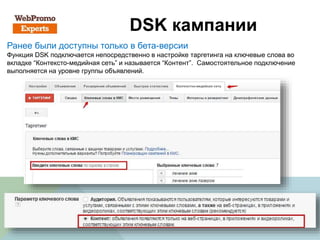 DSK кампании
Ранее были доступны только в бета-версии
Функция DSK подключается непосредственно в настройке таргетинга на ключевые слова во
вкладке “Контексто-медийная сеть” и называется “Контент”. Самостоятельное подключение
выполняется на уровне группы объявлений.
 